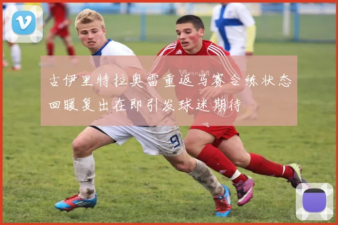 古伊里特拉奥雷重返马赛合练状态回暖复出在即引发球迷期待