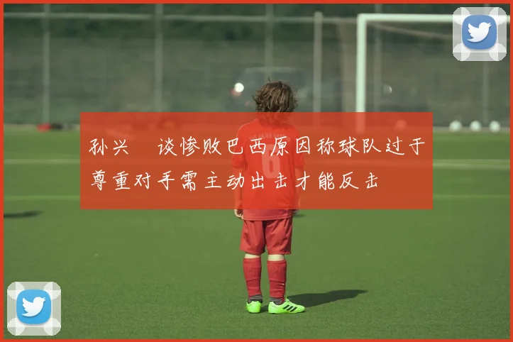孙兴慜谈惨败巴西原因称球队过于尊重对手需主动出击才能反击
