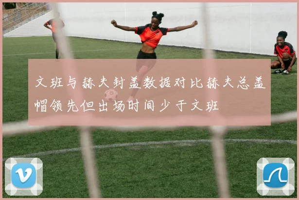 文班与赫夫封盖数据对比赫夫总盖帽领先但出场时间少于文班