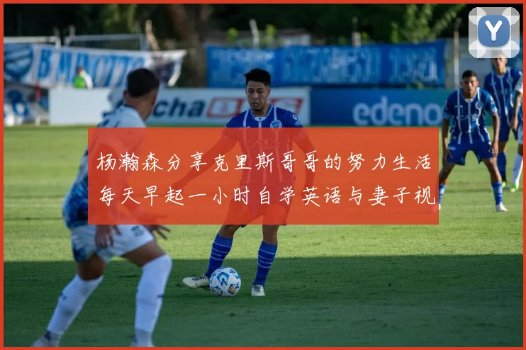 杨瀚森分享克里斯哥哥的努力生活每天早起一小时自学英语与妻子视频通话