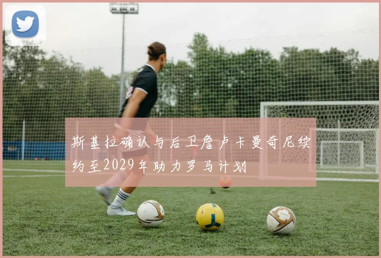 斯基拉确认与后卫詹卢卡曼奇尼续约至2029年助力罗马计划