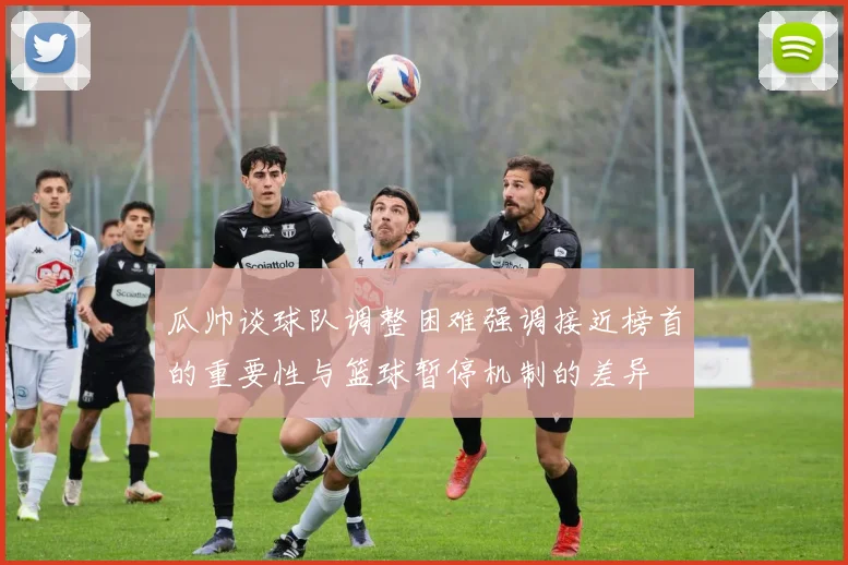 瓜帅谈球队调整困难强调接近榜首的重要性与篮球暂停机制的差异