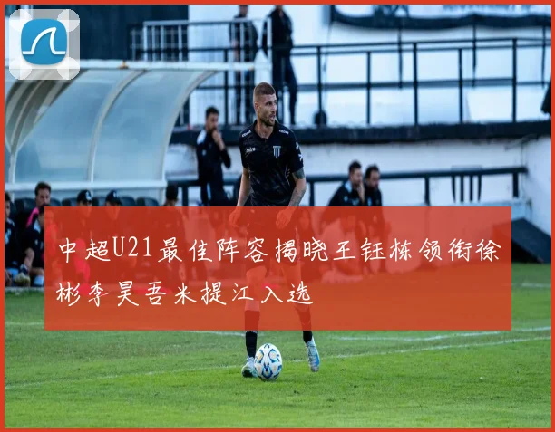 中超U21最佳阵容揭晓王钰栋领衔徐彬李昊吾米提江入选