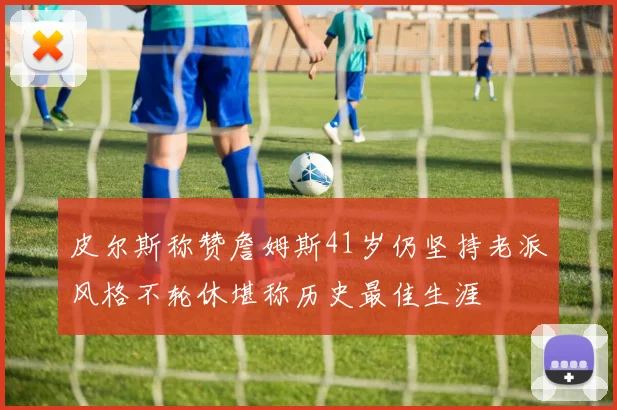 皮尔斯称赞詹姆斯41岁仍坚持老派风格不轮休堪称历史最佳生涯