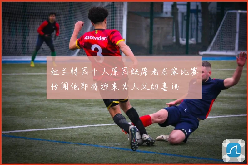 杜兰特因个人原因缺席老东家比赛传闻他即将迎来为人父的喜讯
