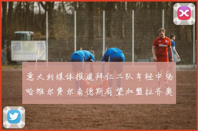 意大利媒体报道拜仁二队年轻中场哈维尔费尔南德斯有望加盟拉齐奥