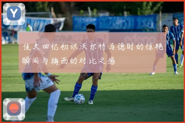 佳夫回忆初识沃尔特马德时的惊艳瞬间与梅西的对比之感