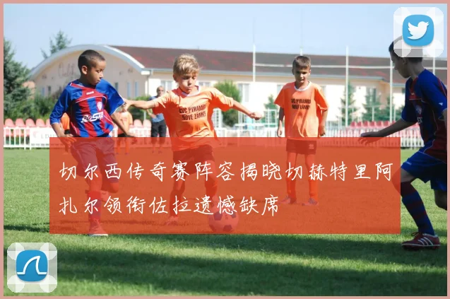 切尔西传奇赛阵容揭晓切赫特里阿扎尔领衔佐拉遗憾缺席