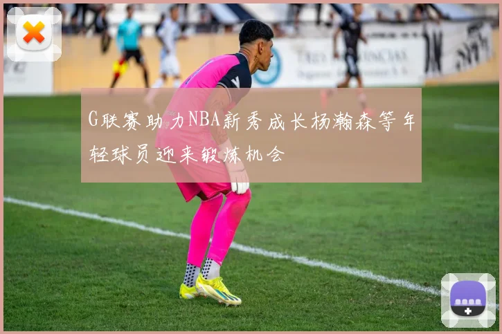 G联赛助力NBA新秀成长杨瀚森等年轻球员迎来锻炼机会