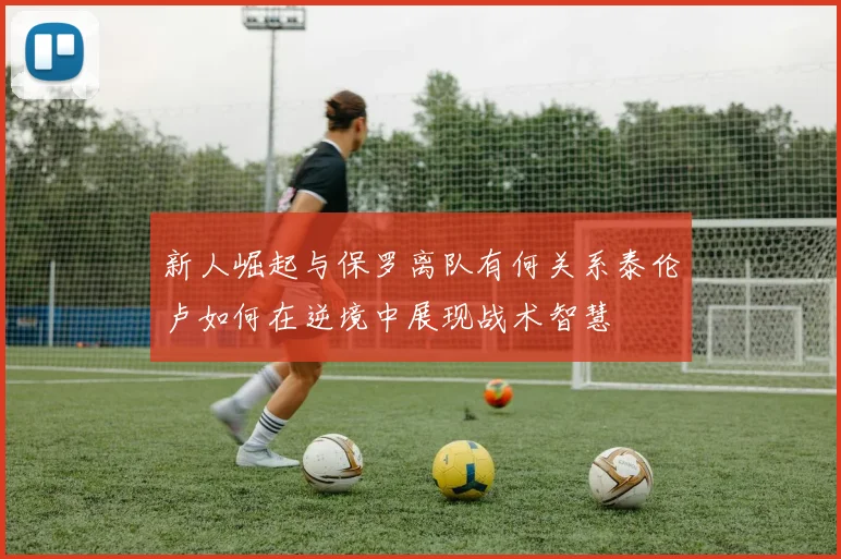 新人崛起与保罗离队有何关系泰伦卢如何在逆境中展现战术智慧