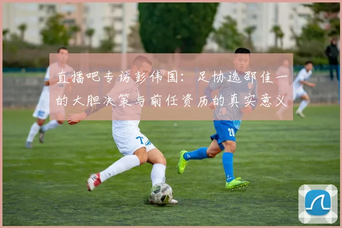直播吧专访彭伟国：足协选邵佳一的大胆决策与前任资历的真实意义