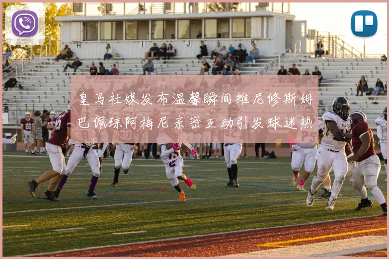 皇马社媒发布温馨瞬间维尼修斯姆巴佩琼阿梅尼亲密互动引发球迷热议