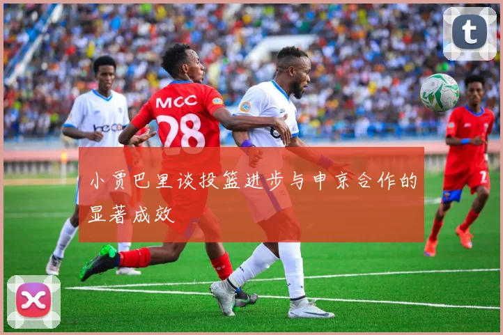 小贾巴里谈投篮进步与申京合作的显著成效