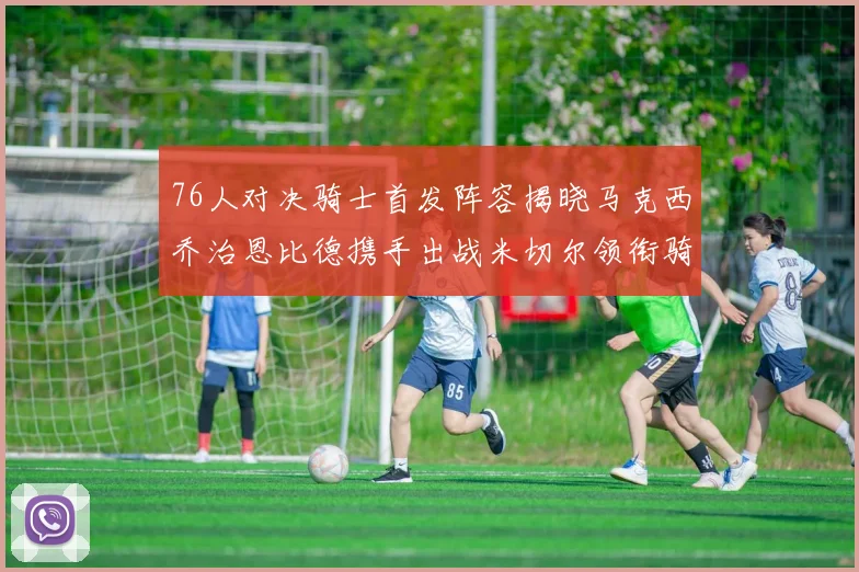 76人对决骑士首发阵容揭晓马克西乔治恩比德携手出战米切尔领衔骑士