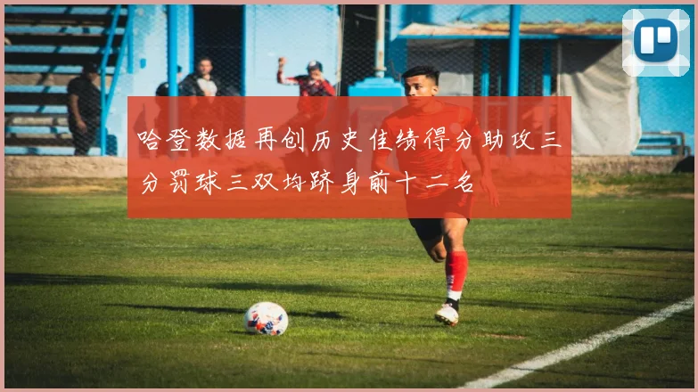 哈登数据再创历史佳绩得分助攻三分罚球三双均跻身前十二名