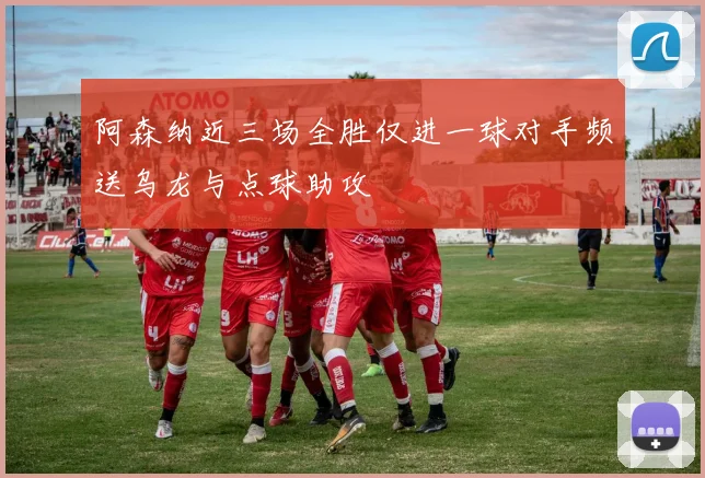 阿森纳近三场全胜仅进一球对手频送乌龙与点球助攻
