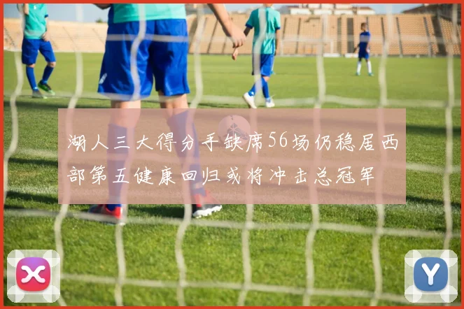 湖人三大得分手缺席56场仍稳居西部第五健康回归或将冲击总冠军