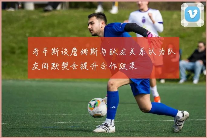 考辛斯谈詹姆斯与狄龙关系认为队友间默契会提升合作效果