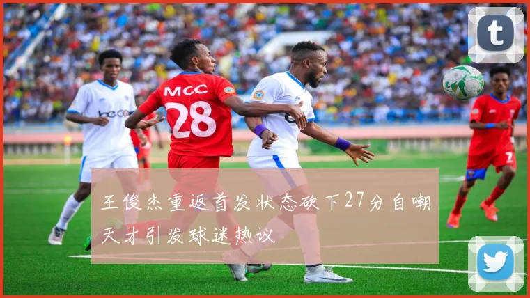 王俊杰重返首发状态砍下27分自嘲天才引发球迷热议