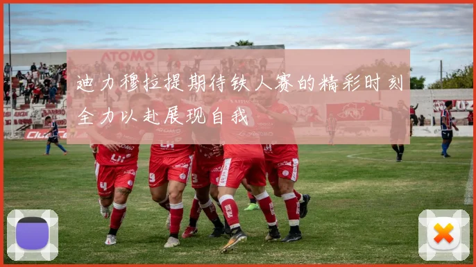 迪力穆拉提期待铁人赛的精彩时刻全力以赴展现自我