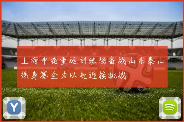 上海申花重返训练场备战山东泰山热身赛全力以赴迎接挑战