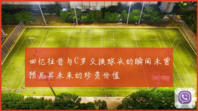 回忆往昔与C罗交换球衣的瞬间未曾预见其未来的珍贵价值