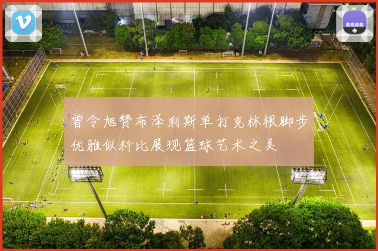 曾令旭赞布泽利斯单打克林根脚步优雅似科比展现篮球艺术之美