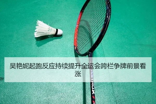 吴艳妮起跑反应持续提升全运会跨栏争牌前景看涨（BEIBOSPORTS）